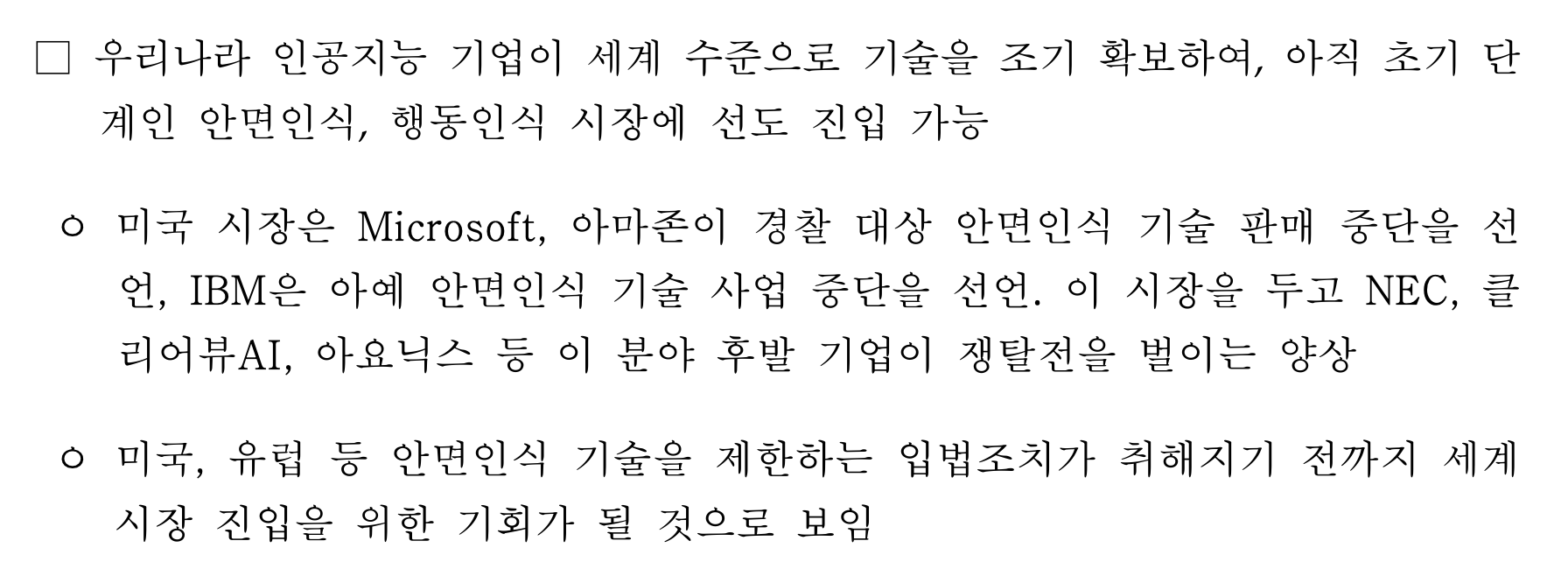 □ 우리나라 인공지능 기업이 세계 수준으로 기술을 조기 확보하여, 아직 초기 단계인 안면인식, 행동인식 시장에 선도 진입 가능 ᄋ 미국 시장은 Microsoft, 아마존이 경찰 대상 안면인식 기술 판매 중단을 선언, IBM은 아예 안면인식 기술 사업 중단을 선언. 이 시장을 두고 NEC, 클리어뷰AI, 아요닉스 등 이 분야 후발 기업이 쟁탈전을 벌이는 양상 ᄋ 미국, 유럽 등 안면인식 기술을 제한하는 입법조치가 취해지기 전까지 세계시장 진입을 위한 기회가 될 것으로 보임